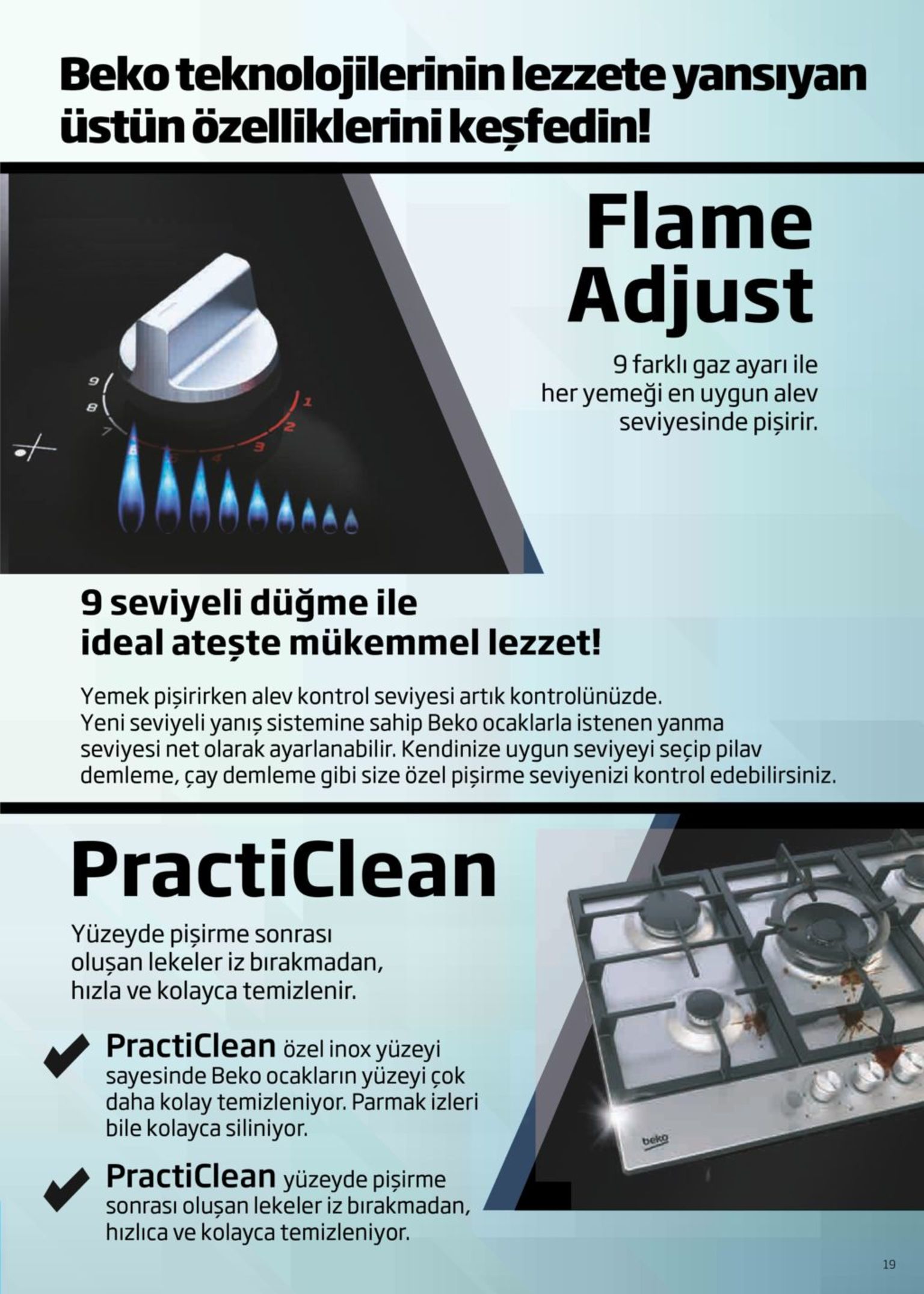 beko teknolojilerinin lezzete yansıyan üstün özelliklerini keşfedin! flame adjust 9 farklı gaz ayarı ile her yemeği en uygun alev seviyesinde pişirir. 9 seviyeli düğme ile ideal atește mükemmel lezzet! yemek pişirirken alev kontrol seviyesi artık kontrolünüzde. yeni seviyeli yanış sistemine sahip beko ocaklarla istenen yanma seviyesi net olarak ayarlanabilir. kendinize uygun seviyeyi seçip pilav demleme, çay demleme gibi size özel pişirme seviyenizi kontrol edebilirsiniz. practiclean yüzeyde pişirme sonrası oluşan lekeler iz bırakmadan, hızla ve kolayca temizlenir. practiclean özel inox yüzeyi sayesinde beko ocakların yüzeyi çok daha kolay temizleniyor. parmak izleri bile kolayca siliniyor. beko practiclean yüzeyde pişirme sonrası oluşan lekeler iz bırakmadan, hızlıca ve kolayca temizleniyor. 19 