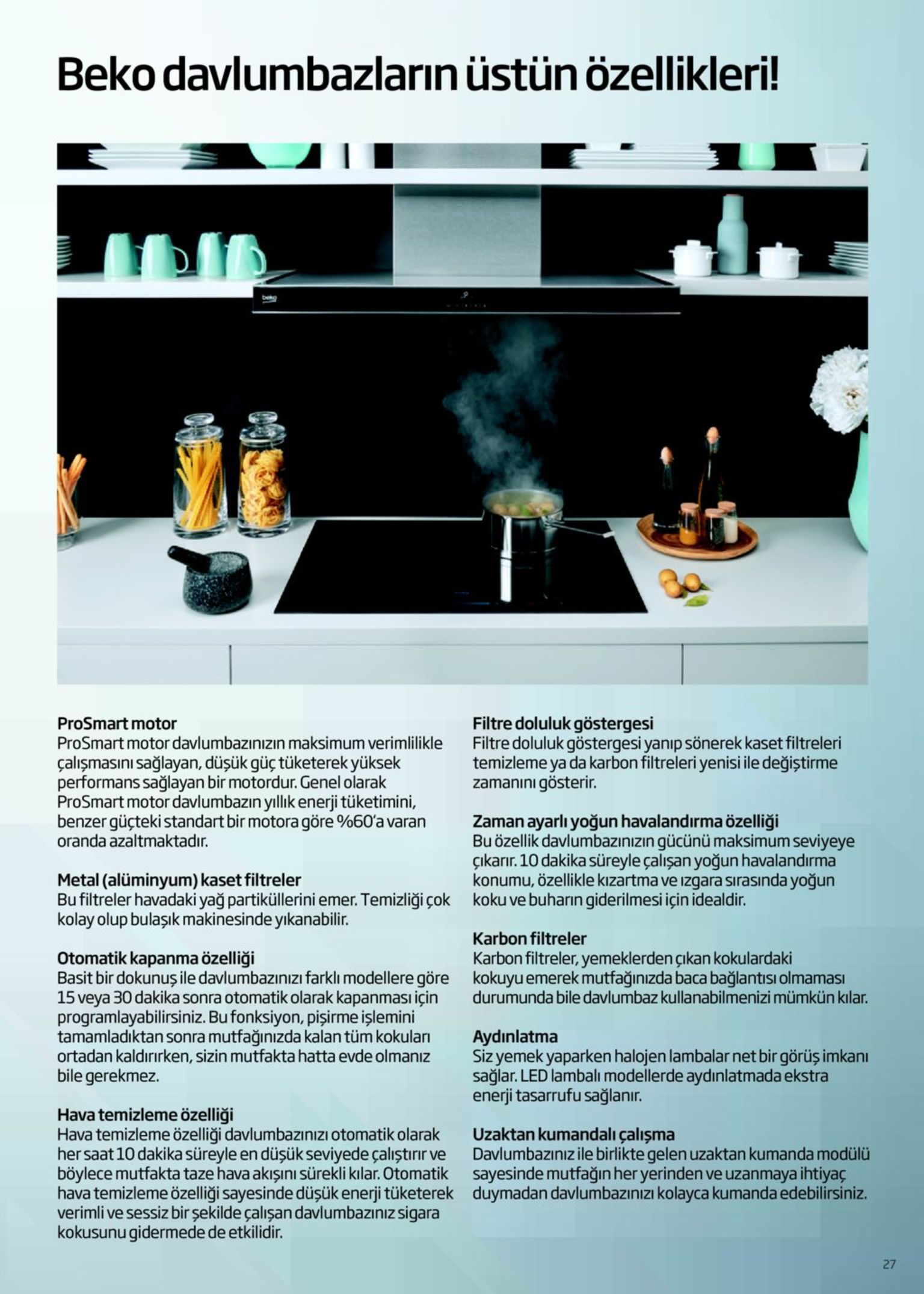 beko davlumbazların üstün özellikleri! beg filtre doluluk göstergesi filtre doluluk göstergesi yanıp sönerek kaset filtreleri temizleme ya da karbon filtreleri yenisi ile değiştirme zamanını gösterir. prosmart motor prosmart motor davlumbazınızın maksimum verimlilikle çalışmasını sağlayan, düşük güç tüketerek yüksek performans sağlayan bir motordur. genel olarak prosmart motor davlumbazın yıllık enerji tüketimini, benzer güçteki standart bir motora göre %60'a varan oranda azaltmaktadır. zaman ayarlı yoğun havalandırma özelliği bu özellik davlumbazınızın gücünü maksimum seviyeye çıkarır. 10 dakika süreyle çalışan yoğun havalandırma konumu, özellikle kızartma ve ızgara sırasında yoğun koku ve buharın giderilmesi için idealdir. metal (alüminyum) kaset filtreler bu filtreler havadaki yağ partiküllerini emer. temizliği çok kolay olup bulaşık makinesinde yıkanabilir. karbon filtreler otomatik kapanma özelliği basit bir dokunuş ile davlumbazınızı farklı modellere göre 15 veya 30 dakika sonra otomatik olarak kapanması için programlayabilirsiniz. bu fonksiyon, pişirme işlemini tamamladıktan sonra mutfağınızda kalan tüm kokuları ortadan kaldırırken, sizin mutfakta hatta evde olmanız bile gerekmez. karbon filtreler, yemeklerden çıkan kokulardaki kokuyu emerek mutfağınızda baca bağlantısı olmaması durumunda bile davlumbaz kullanabilmenizi mümkün kılar. aydınlatma siz yemek yaparken halojen lambalar net bir görüş imkanı sağlar. led lambalı modellerde aydınlatmada ekstra enerji tasarrufu sağlanır. hava temizleme özelliği hava temizleme özelliği davlumbazınızı otomatik olarak her saat 10 dakika süreyle en düşük seviyede çalıştırır ve böylece mutfakta taze hava akışını sürekli kılar. otomatik hava temizleme özelliği sayesinde düşük enerji tüketerek verimli ve sessiz bir şekilde çalışan davlumbazınız sigara kokusunu gidermede de etkilidir. uzaktan kumandalı çalışma davlumbazınız ile birlikte gelen uzaktan kumanda modülü sayesinde mutfağın her yerinden ve uzanmaya ihtiyaç duymadan davlumbazınızı kolayca kumanda edebilirsiniz. 27 