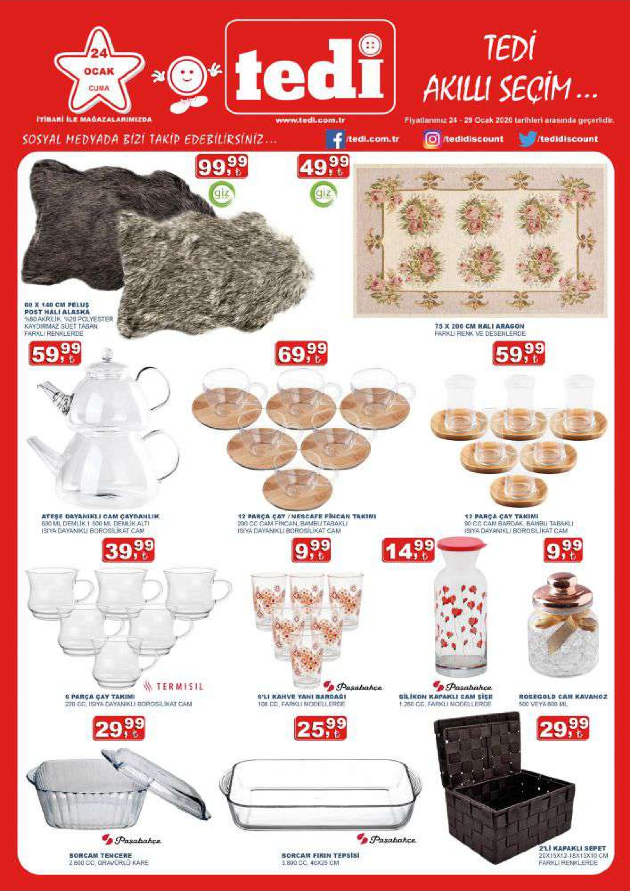 tedi seçim.. 24 tedi ocak cuma itibari ile magazalarimezda www.tedi.com.tr fiyatlanıniz 24 - 29 ocak 2020 tarihleri arasinda geçerlidir. sosyal medyada bizi takip edebilirsiniz.. f /tedi.com.tr otedidiscount /tedidiscount 49,99 99,99 giz giz se x 140 cm pelus post hali alaska 0 akrilik. 20 polyegter kaydirmaz suet taban farkli renklerde 75 x 200 cm hali aragon farkli renk ve desenlerde 59,99 69,99 5999 ateșe dayanikli cam çaydanlik 800 ml demlik 1 500 ml demlik alti isya dayanku borcslikat cam 12 parça çay/nescafe fincan takimi 200 cc cam fincan, bambli tabakli ibya dayankli borosilukat cam 12 parça çay takimi 90 cc cam bardak, bambu tabakli 1biya dayaniki borosilikat cam 39,99 1499 9:0 9,99 termisil pasabahça pasabahce silikon kapakli cam şişe 260 cc. farku modellerde i parça çay takimi z20 cc, isiya dayanikli borosilikat cam 'li kahve yami bardaği 100 cc, farkli modellerce rosegold cam kavanoz 500 veya bo0 ml 29,99 25,99 29,99 pasabahçe pasabahçe borcam tencere z'li kapakli sepet 20xi5k12-18x13x10 cm farkli renlerde borcam firin tepsisi 3.800 cc, 4025 cm 2 e00 cc oravorlü kare 