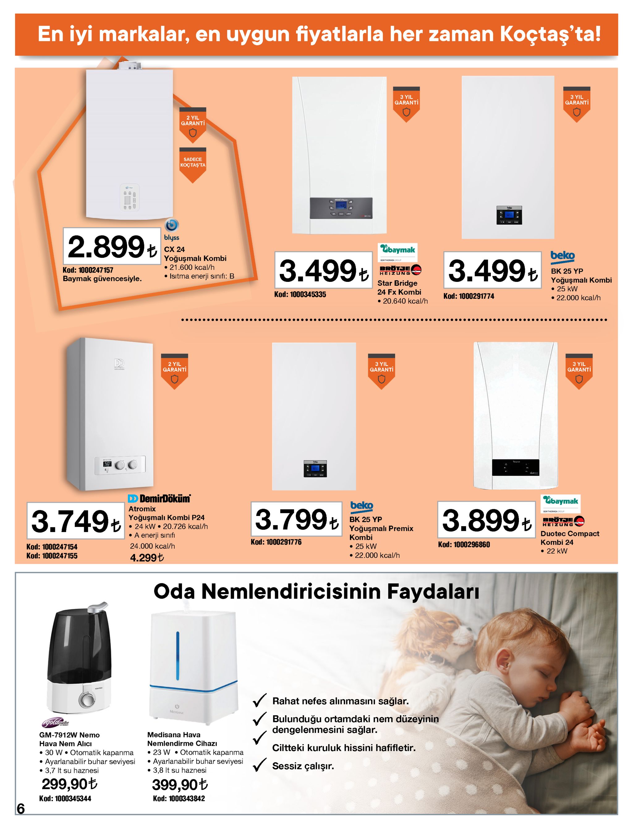 en iyi markalar, en uygun fiyatlarla her zaman koçtaş'ta! 3 yil garanti 3 yil garanti 2 yil garanti sadece koçtaş'ta blyss 2.899+ ebaymak cx 24 yoğuşmalı kombi • 21.600 kcal/h • isıtma enerji sınıfı: b beko bdr thermea caqur 3.499ł 3.499ł e brötje heizung kod: 1000247157 bk 25 yp + yoğuşmalı kombi • 25 kw • 22.000 kcal/h uoser baymak güvencesiyle. star bridge 24 fx kombi kod: 1000345335 kod: 1000291774 • 20.640 kcal/h ..... 2 yil garanti 3 yil garanti 3 yil garanti d demirdöküm ebaymak beko atromix 3.799+ 3.899+ 3.749+ bor thermea group yoğuşmalı kombi p24 • 24 kw • 20.726 kcal/h • a enerji sınıfi brötje heizung bk 25 yp yoğuşmalı premix kombi duotec compact kod: 1000291776 kombi 24 kod: 1000296860 24.000 kcal/h • 25 kw • 22.000 kcal/h kod: 1000247154 • 22 kw kod: 1000247155 4.299t oda nemlendiricisinin faydaları v rahat nefes alınmasını sağlar. medisana bulunduğu ortamdaki nem düzeyinin dengelenmesini sağlar. golamester gm-7912w nemo medisana hava nemlendirme cihazı hava nem alıcı ciltteki kuruluk hissini hafifletir. • 30 w • otomatik kapanma • ayarlanabilir buhar seviyesi • 3,7 it su haznesi • 23 w • otomatik kapanma • ayarlanabilir buhar seviyesi • 3,8 it su haznesi sessiz çalışır. 299,90t 399,90t kod: 1000345344 kod: 1000343842 