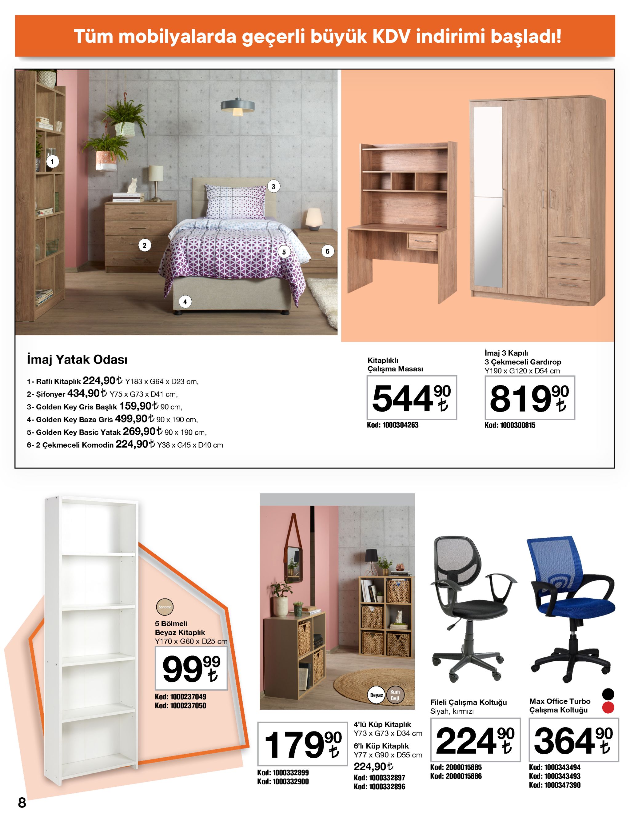 tüm mobilyalarda geçerli büyük kdv indirimi başladı! 2 6 5 imaj 3 kapılı 3 çekmeceli gardırop y190 x g120 x d54 cm imaj yatak odası kitaplıklı çalışma masası 1- raflı kitaplık 224,90t y183 x g64 x d23 cm, 2- şifonyer 434,90t y75 x g73 x d41 cm, 3- golden key gris başlık 159,90t 90 cm, 4- golden key baza gris 499,90t 90 x 190 cm, 544% 819% kod: 1000304263 kod: 1000300815 5- golden key basic yatak 269,90t 90 x 190 cm, 6-2 çekmeceli komodin 224,90ł y38 x g45 x d40 cm sonomo 5 bölmeli beyaz kitaplık y170 x g60 x d25 cm 99% kum beyaz kod: 1000237049 beji fileli çalışma koltuğu siyah, kırmızı max office turbo kod: 1000237050 çalışma koltuğu 4'lü küp kitaplık 224% 364% 90 y73 х g73 х d34 cт 1799 6'lı küp kitaplık y77 x g90 x d55 cm 224,90t kod: 2000015885 kod: 1000343494 kod: 1000332899 15886 kod: 200 kod: 1000343493 kod: 1000347390 kod: 1000332897 kod: 1000332896 kod: 1000332900 8 