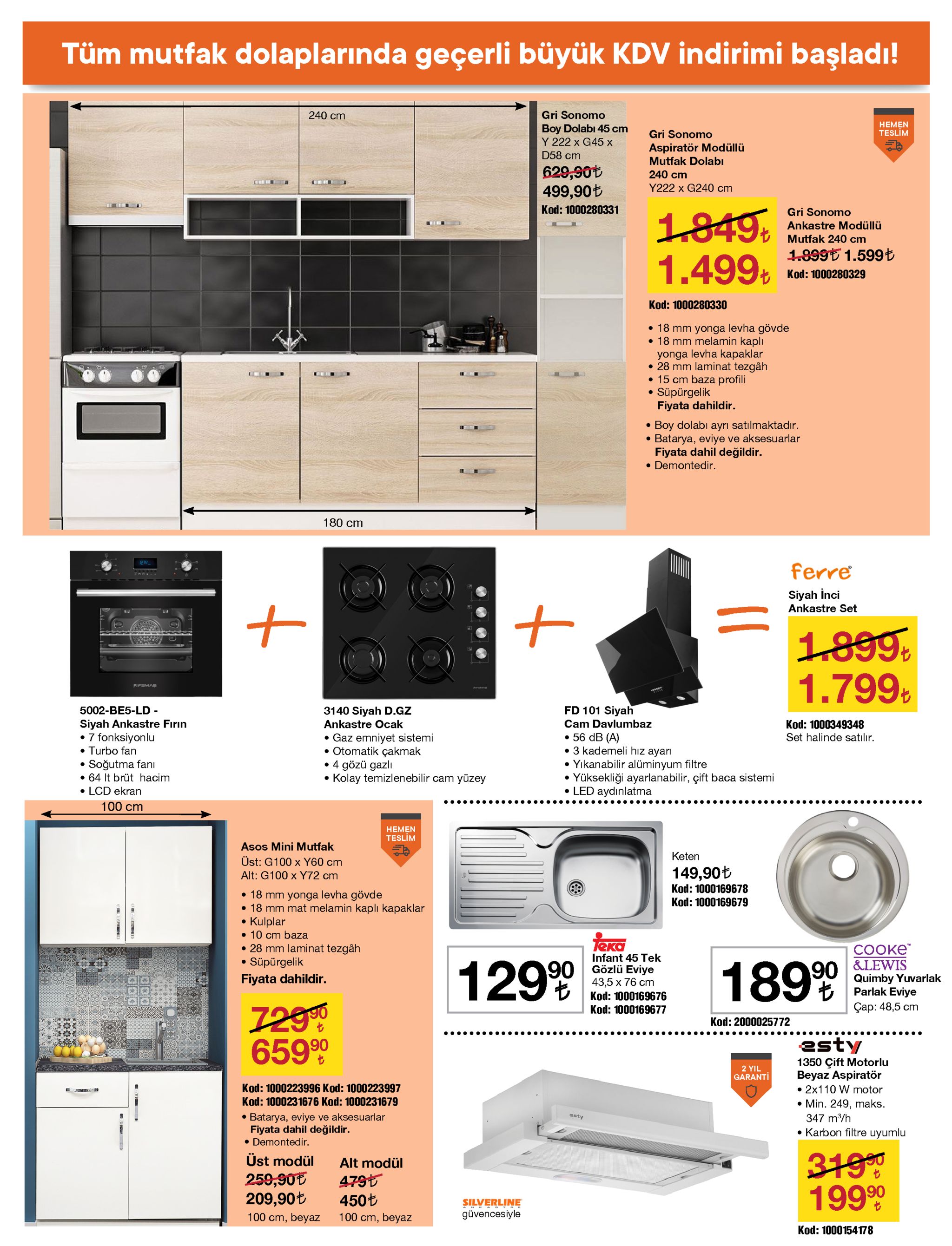 tüm mutfak dolaplarında geçerli büyük kdv indirimi başladı! gri sonomo 240 cm неmen teslim boy dolabı 45 cm y 222 x g45 x d58 cm gri sonomo aspiratör modüllü mutfak dolabı 629,90t 499,90t kod: 1000280331 240 cm y222 x g240 cm 1849. 1.499, gri sonomo ankastre modüllü v mutfak 240 cm 1.899t 1.599t t kod: 1000280329 kod: 1000280330 • 18 mm yonga levha gövde • 18 mm melamin kaplı yonga levha kapaklar • 28 mm laminat tezgâh • 15 cm baza profili süpürgelik fiyata dahildir. boy dolabı ayrı satılmaktadır. batarya, eviye ve aksesuarlar fiyata dahil değildir. • demontedir. 180 cm 1202 ferre siyah inci ankastre set 1899. 1.799% rfemas fd 101 siyah 5002-be5-ld - siyah ankastre fırın • 7 fonksiyonlu • turbo fan • soğutma fanı • 64 it brüt hacim • lcd ekran 100 cm 3140 siyah d.gz cam davlumbaz ankastre ocak kod: 1000349348 • 56 db (a) • 3 kademeli hız ayarı • yıkanabilir alüminyum filtre • yüksekliği ayarlanabilir, çift baca sistemi • led aydınlatma • gaz emniyet sistemi • otomatik çakmak • 4 gözü gazlı • kolay temizlenebilir cam yüzey set halinde satılır. ..... .... ..... hemen teslim asos mini mutfak üst: g100 x y60 cm alt: g100 x y72 cm keten 149,90t kod: 1000169678 • 18 mm yonga levha gövde • 18 mm mat melamin kaplı kapaklar kulplar • 10 cm baza kod: 1000169679 teko • 28 mm laminat tezgâh süpürgelik сооке &lewis quimby yuvarlak parlak eviye infant 45 tek gözlü eviye 43,5 х 76 ст kod: 1000169676 kod: 1000169677 12999 1899 fiyata dahildir. 7290 65990 ҫар: 48,5 сm kod: 2000025772 •..... esty 1350 çift motorlu beyaz aspiratör • 2x110 w motor • min. 249, maks. 2 yil garanti kod: 1000223996 kod: 1000223997 kod: 1000231676 kod: 1000231679 • batarya, eviye ve aksesuarlar fiyata dahil değildir. • demontedir. esty 347 m/h • karbon filtre uyumlu üst modül 259,90e 209,90t 3190 19990 alt modül 479t 450t silverline güvencesiyle 100 cm, beyaz 100 cm, beyaz kod: 1000154178 