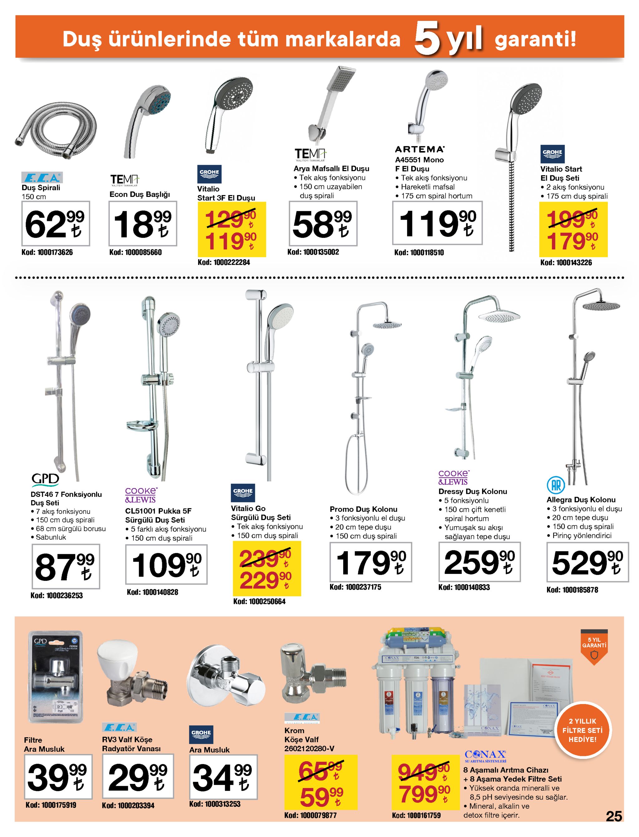 duş ürünlerinde tüm markalarda 5 yıl garanti! artema temp grohe a45551 mono "kaliteyi tamamlar arya mafsallı el duşu • tek akış fonksiyonu • 150 cm uzayabilen duş spirali fei duşu • tek akış fonksiyonu • hareketli mafsal • 175 cm spiral hortum vitalio start grohe e.c.a duş spirali 150 cm el duş seti • 2 akış fonksiyonu • 175 cm duş spirali "kaliteyi tamamlar vitalio econ duş başlığı start 3f el duşu 62 189 1290 11990 1990 17999 58%9 11999 kod: 1000135002 kod: 1000173626 kod: 1000085660 kod: 1000118510 kod: 1000222284 kod: 1000143226 cooke" &lewis gpd ar сооке &lewis dressy duş kolonu • 5 fonksiyonlu • 150 cm çift kenetli spiral hortum yumuşak su akışı sağlayan tepe duşu grohe dst46 7 fonksiyonlu duş seti •7 akış fonksiyonu • 150 cm duş spirali • 68 cm sürgülü borusu • sabunluk allegra duş kolonu • 3 fonksiyonlu el duşu • 20 cm tepe duşu • 150 cm duş spirali • pirinç yönlendirici vitalio go promo duş kolonu • 3 fonksiyonlu el duşu • 20 cm tepe duşu • 150 cm duş spirali cl51001 pukka 5f sürgülü duş seti • tek akış fonksiyonu • 150 cm duş spirali sürgülü duş seti 5 farklı akış fonksiyonu • 150 cm duş spirali 2399 22990 179% 259% 5299 87% 1099 kod: 1000237175 kod: 1000140833 kod: 1000185878 kod: 1000140828 kod: 1000236253 kod: 1000250664 5 yil garanti gpd fkm06 e are musluk 3 conax conax e.ca 2 yillik e.ca conax filtre seti hediye! krom grohe 24) rv3 valf köşe radyatör vanası köşe valf filtre 2602120280-v ara musluk ara musluk conax 39 29% 34 su aritma sistemleri 659 9 5999 9490 79990 2999 8 aşamalı arıtma cihazı + 8 aşama yedek filtre seti • yüksek oranda mineralli ve 8,5 ph seviyesinde su sağlar. • mineral, alkalin ve detox filtre içerir. kod: 1000313253 kod: 1000175919 kod: 1000203394 25 kod: 1000079877 kod: 1000161759 
