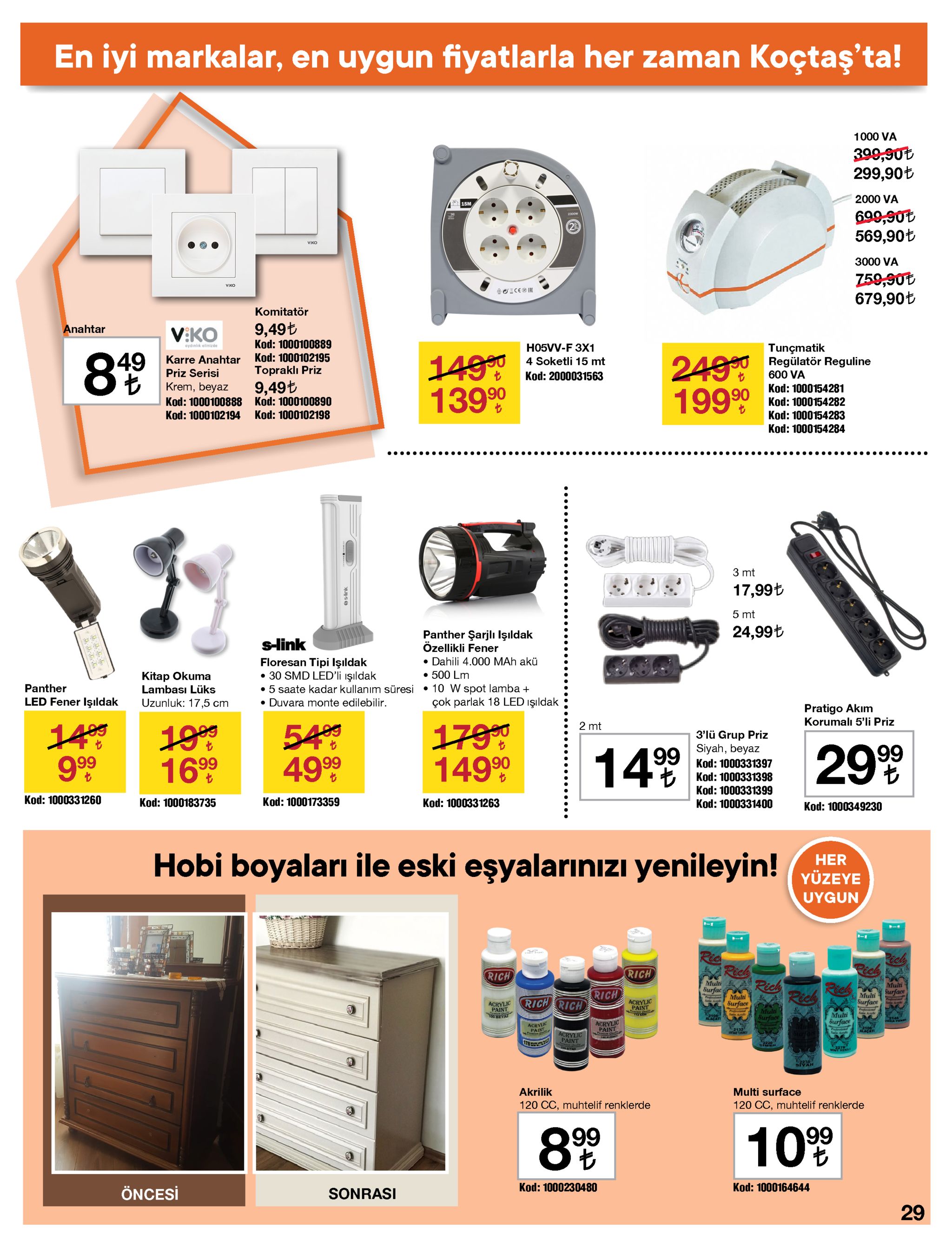 en iyi markalar, en uygun fiyatlarla her zaman koçtaş'ta! 1000 va 399,90t 299,90t 2000 va 15m 699,90t 569,90t 2300w viko 3000 va 759,90t 679,90t viko komitatör 9,49t anahtar v:ko kod: 1000100889 tunçmatik h05vv-f 3x1 aydınlık elinizde 24990 regülatör reguline 19999 49 14999 13990 8% kod: 1000102195 karre anahtar 4 soketli 15 mt topraklı priz priz serisi 600 va kod: 2000031563 9,49t kod: 1000100890 krem, beyaz kod: 1000154281 kod: 1000154282 kod: 1000154283 kod: 1000154284 kod: 1000100888 kod: 1000102198 kod: 1000102194 ..... .. 3 mt 17,99ł 5 mt 24,99t panther şarjlı işldak özellikli fener • dahili 4.000 mah akü • 500 lm • 10 w spot lamba + çok parlak 18 led ışıldak s-link floresan tipi işıldak • 30 smd led'li ışıldak • 5 saate kadar kullanım süresi • duvara monte edilebilir. kitap okuma panther lambası lüks led fener işıldak uzunluk: 17,5 cm pratigo akım korumalı 5'li priz 549 4999 1409 2 mt 1790 14999 199 1699 3'lü grup priz siyah, beyaz 299 149 kod: 1000331397 kod: 1000331398 kod: 1000331399 kod: 1000331260 kod: 1000173359 kod: 1000183735 kod: 1000331263 kod: 1000331400 kod: 1000349230 hobi boyaları ile eski eşyalarınızı yenileyin! vözer yüzeye uygun rich rich rich rich rich multi surfac multi surface rich rich rich multi surface multi surface acrylic paint acrylic paint multi surface multi surface acrylic paint acrylic paint 2132 alaçati acrylic paint 178 ita akrilik multi surface 120 cc, muhtelif renklerde 120 cc, muhtelif renklerde 8% 10% 99 kod: 1000230480 kod: 1000164644 öncesi sonrasi 29 