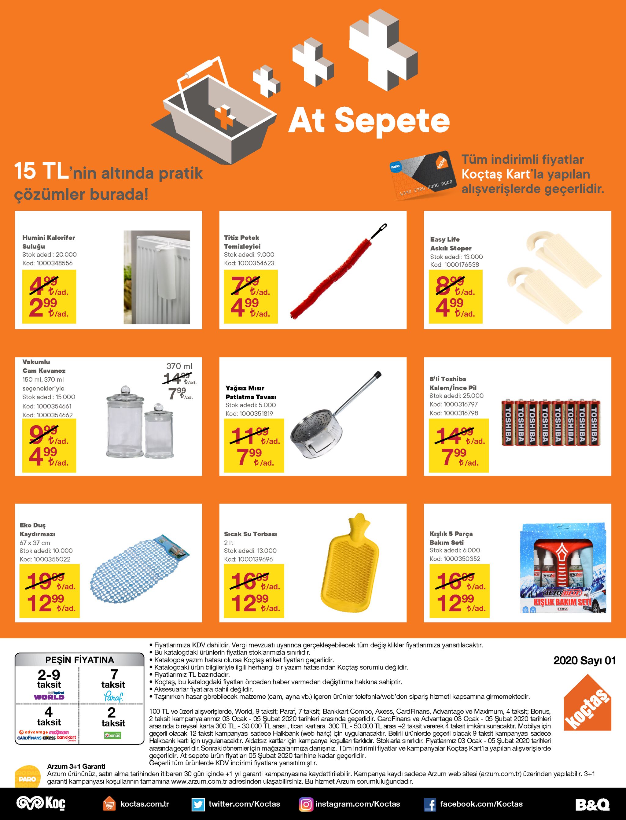 at sepete tüm indirimli fiyatlar koçtaş kart'la yapılan alışverişlerde geçerlidir. 15 tl'nin altında pratik paro çözümler burada! 6392 2300 0000 b000 humini kalorifer titiz petek easy life askılı stoper suluğu temizleyici stok adedi: 20.000 stok adedi: 9.000 stok adedi: 13.000 kod: 1000348556 kod: 1000354623 kod: 1000176538 195 t/ad. t/ad. 99 4blad. t/ad. 99 2blad. t/ad. |99 t/ad. t/ad. vakumlu 370 ml cam kavanoz 14blad. 8'li toshiba 150 ml, 370 ml kalem/ince pil yağsız mısır seçenekleriyle 99 vlad. stok adedi: 25.000 stok adedi: 15.000 patlatma tavası kod: 1000316797 stok adedi: 5.000 kod: 1000354661 kod: 1000316798 kod: 1000351819 kod: 1000354662 1lad. t/ad. t/ad. t/ad. 499 799 799 t/ad. t. t/ad. /ad. eko duş sıcak su torbası 2 it kışlık 5 parça bakım seti kaydırmazı 67 x 37 cm stok adedi: 6.000 stok adedi: 10.000 stok adedi: 13.000 kod: 1000350352 kod: 1000355022 kod: 1000139696 19lad. 12lad. t/ad. t/ad. t/ad. auto bestb 99 t/ad. 99 t/ad. 99 t/ad. kişlik bakim seti s parça • fiyatlarımıza kdv dahildir. vergi mevzuatı uyarınca gerçekleşebilecek tüm değişiklikler • bu katalogdaki ürünlerin fiyatları stoklarımızla sınırlıdır. • katalogda yazım hatası olursa koçtaş etiket fiyatları geçerlidir. katalogdaki ürün bilgileriyle ilgili herhangi bir yazım hatasından koçtaş sorumlu değildir. • fiyatlarımız tl bazındadır. koçtaş, bu katalogdaki fiyatları önceden haber vermeden değiştirme hakkına sahiptir. • aksesuarlar fiyatlara dahil değildir. • taşınırken hasar görebilecek malzeme (cam, ayna vb.) içeren ürünler telefonla/web'den sipariş hizmeti kapsamına girmemektedir. imiza yansıtılacaktır. peşin fiyatina 2-9 2020 sayı 01 taksit taksit yaraf. world 4 100 tl ve üzeri alışverişlerde, world, 9 taksit; paraf, 7 taksit; bankkart combo, axess, cardfinans, advantage ve maximum, 4 taksit; bonus, 2 taksit kampanyalarımız 03 ocak - 05 şubat 2020 tarihleri arasında geçerlidir. cardfinans ve advantage 03 ocak - 05 şubat 2020 tarihleri arasında bireysel karta 300 tl - 30.000 tl arası , ticari kartlara 300 tl-50.000 tl arası +2 taksit vererek 4 taksit imkânı sunacaktır. mobilya için geçerli olacak 12 taksit kampanyası sadece halkbank (web hariç) için uygulanacaktır. belirli ürünlerde geçerli olacak 9 taksit kampanyası sadece halkbank kartı için uygulanacaktır. aidatsız kartlar için kampanya koşulları farklıdır. stoklarla sınırlıdır. fiyatlanmız 03 ocak - 05 şubat 2020 tarihleri arasındageçerlidir. sonraki dönemler için mağazalanmıza danışınız. tüm indirimli fiyatlar ve kampanyalar koçtaş kart'la yapılan alışverişlerde geçerlidir. at sepete ürün fiyatları 05 şubat 2020 tarihine kadar geçerlidir. geçerli tüm ürünlerde kdv indirimi fiyatlara yansıtılmıştır. taksit koçtaş taksit o advantage matimum cardfinans cxess bankkart cbonus combo arzum 3+1 garanti arzum ürününüz, satın alma tarihinden itibaren 30 gün içinde +1 yıl garanti kampanyasına kaydettirilebilir. kampanya kaydı sadece arzum web sitesi (arzum.com.tr) üzerinden yapılabilir. 3+1 garanti kampanyası koşullarının tamamına www.arzum.com.tr adresinden ulaşabilirsiniz. bu hizmet arzum sorumluluğundadır. paro okoç b&q f facebook.com/koctas twitter.com/koctas koctas.com.tr instagram.com/koctas toshiba toshiba toshiba toshiba toshiba toshiba toshiba toshiba 