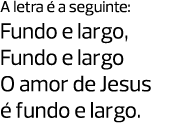 A letra é a seguinte: Fundo e largo, Fundo e largo O amor de Jesus é fundo e largo. 