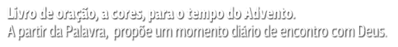 Livro de oração, a cores, para o tempo do Advento. A partir da Palavra, propõe um momento diário de encontro com Deus.