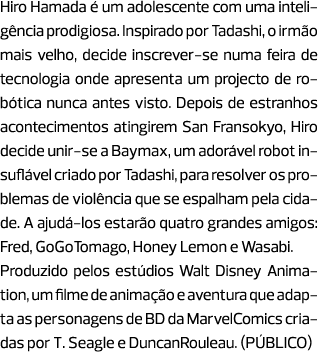 Hiro Hamada é um adolescente com uma inteligência prodigiosa. Inspirado por Tadashi, o irmão mais velho, decide inscr...