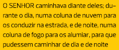 O SENHOR caminhava diante deles; durante o dia, numa coluna de nuvem para os conduzir na estrada, e de noite, numa co...