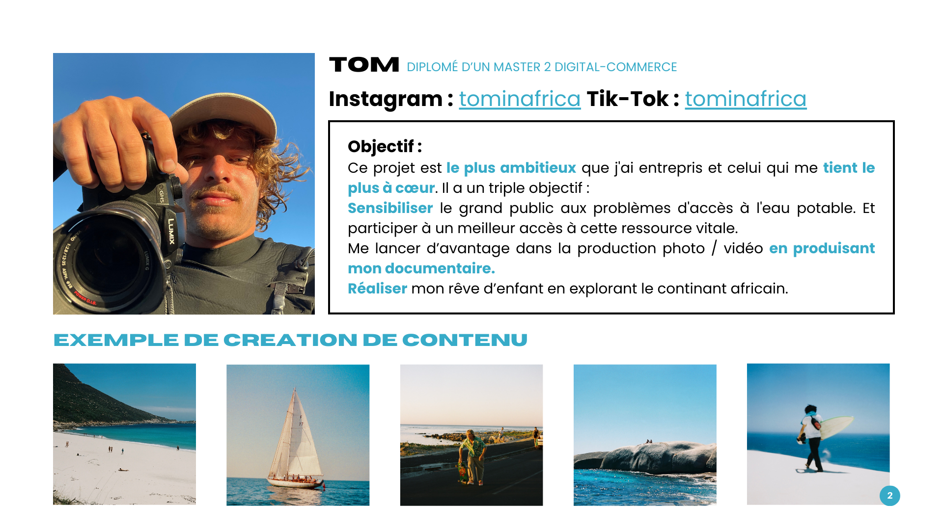TOM D'UN MASTER 2 DIGITAL-COMMERCE Instagram : tominafrica Tik-Tok : tominafrica Objectif : Ce projet est le plus ambitieux que j'ai entrepris et celui qui me tient le plus à Il a un triple objectif : Sensibiliser le grand public aux problèmes d'accès à l'eau potable. Et participer à un meilleur accès à cette ressource vitale. Me lancer d'avantage dans la production photo / vidéo en produisant mon documentaire. Réaliser mon rêve d'enfant en explorant le continant africain. EXEMPLE DE CREATION DE CONTENU 2