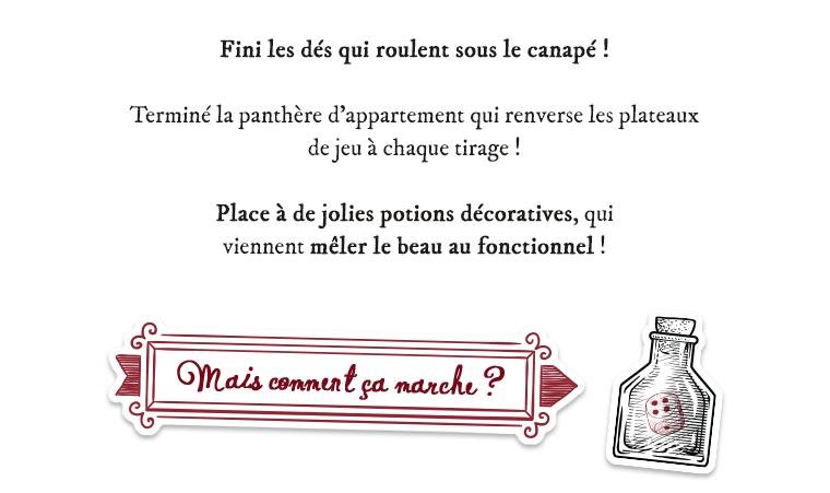 Fini les dés qui roulent sous le canapé ! Terminé la panthère d'appartement qui renverse les plateaux de jeu à chaque tirage ! Place à de jolies potions décoratives, qui viennent mêler le beau au fonctionnel ! Mais comment marche?