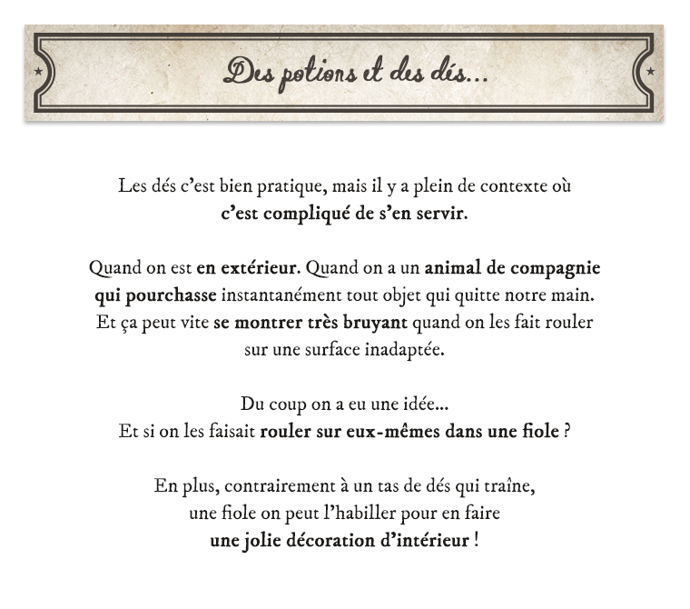 Des potions des dis * Les dés c'est bien pratique, mais il y a plein de contexte où c'est compliqué de s'en servir. Quand on est en extérieur. Quand on a un animal de compagnie qui pourchasse instantanément tout objet qui quitte notre main. Et ça peut vite se montrer très bruyant quand on les fait rouler sur une surface inadaptée. Du coup on a eu une idée... Et si on les faisait rouler sur eux-mêmes dans une fiole ? En plus, contrairement à un tas de dés qui traîne, une fiole on peut l'habiller pour en faire une jolie décoration d'intérieur !