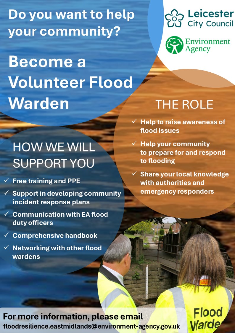 A poster with a rippling surface of a body of water reflecting something orange, forming the background. This is overlain by 5 different coloured large circles. The White circle in the top corner contains the Leicester City Council and Environment Agency logos. The large semi-transparent. light blue circle in the upper middle and left contain the the large bold text: 'Do you want to help your community? Become a Volunteer Flood Warden. The orange semi-transparent circle on the right of the poster contains the text: 'The Role: Help to raise awareness of flood issues, help your community to prepare for and respond to flooding, Share your local knowledge with authorities and emergency responders. The darker semi-transparent circle in the bottom left reads: 'How we will support you: Free training and PPE, Support in developing community incident response plans, Communications with EA flood duty officers, comprehensive handbook, networking with other flood wardens. The circle in the bottom right contains an image of two flood wardens, a man and a woman, wearing high visibility jackets looking at a river gauge board in a channel. At the bottom of the poster is the text 'For more information, please email floodresilience.eastmidlands@environment-agency.gov.uk   . This is spelt f l o o d r e s i l i e n c e dot e a s t m i d l a n d s at symbol e n v i r o n m e n t dash a g e n c y dot g o v dot u k
