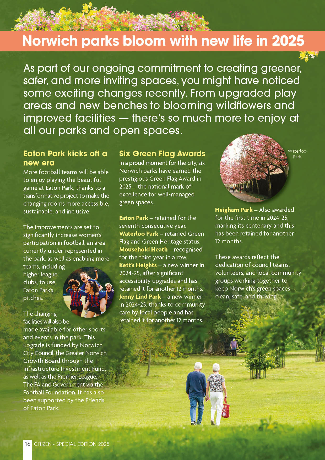 Norwich parks bloom with new life in 2025 As part of our ongoing commitment to creating greener, safer, and more inviting spaces, you might have noticed some exciting changes recently. From upgraded play areas and new benches to blooming wildflowers and improved facilities — there’s so much more to enjoy at all our parks and open spaces.  Eaton Park kicks off a new era More football teams will be able to enjoy playing the beautiful game at Eaton Park, thanks to a transformative project to make the changing rooms more accessible, sustainable, and inclusive.  The improvements are set to significantly increase women’s participation in football, an area currently under-represented in the park, as well as enabling more teams, including higher league clubs, to use Eaton Park’s pitches.  The changing facilities will also be made available for other sports and events in the park. This upgrade is funded by Norwich City Council, the Greater Norwich Growth Board through the Infrastructure Investment Fund, as well as the Premier League, The FA and Government via the Football Foundation. It has also been supported by the Friends of Eaton Park.  Six Green Flag Awards In a proud moment for the city, six Norwich parks have earned the prestigious Green Flag Award in 2025 – the national mark of excellence for well-managed green spaces.  Eaton Park – retained for the seventh consecutive year. Waterloo Park – retained Green Flag and Green Heritage status.  Mousehold Heath – recognised for the third year in a row. Kett’s Heights – a new winner in 2024-25, after significant accessibility upgrades and has retained it for another 12 months. Jenny Lind Park – a new winner in 2024-25, thanks to community care by local people and has retained it for another 12 months. Heigham Park – also so awarded for the first time in 2024-25, marking its centenary and this has been retained for another 12 months. These awards reflect the dedication of council teams, volunteers, and local community groups working together to keep Norwich’s green spaces clean, safe, and thriving.