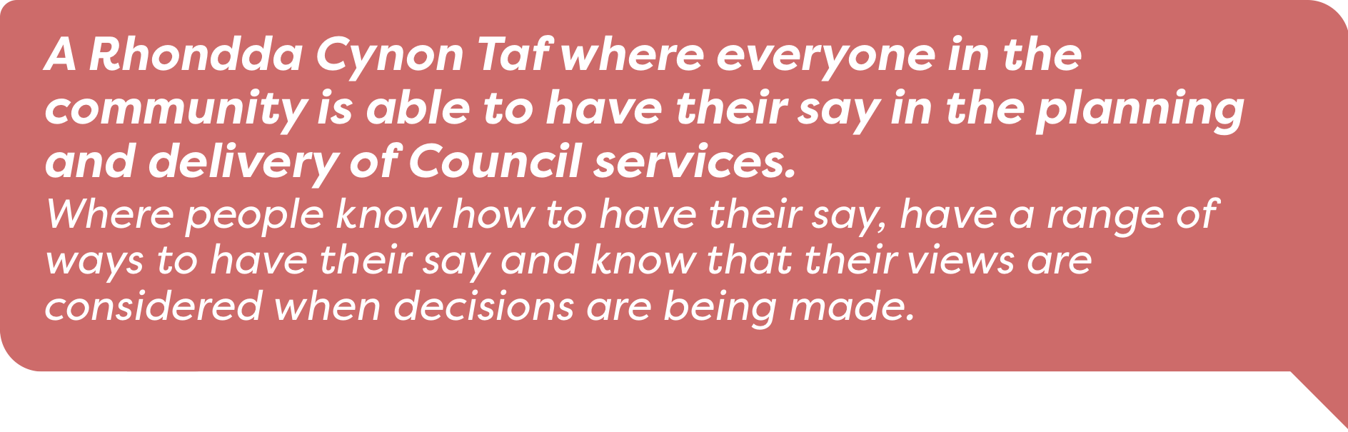 A Rhondda Cynon Taf where everyone in the community is able to have their say in the planning and delivery of Council services. Where people know how to have their say and know that their views are considered when decisions are being made.