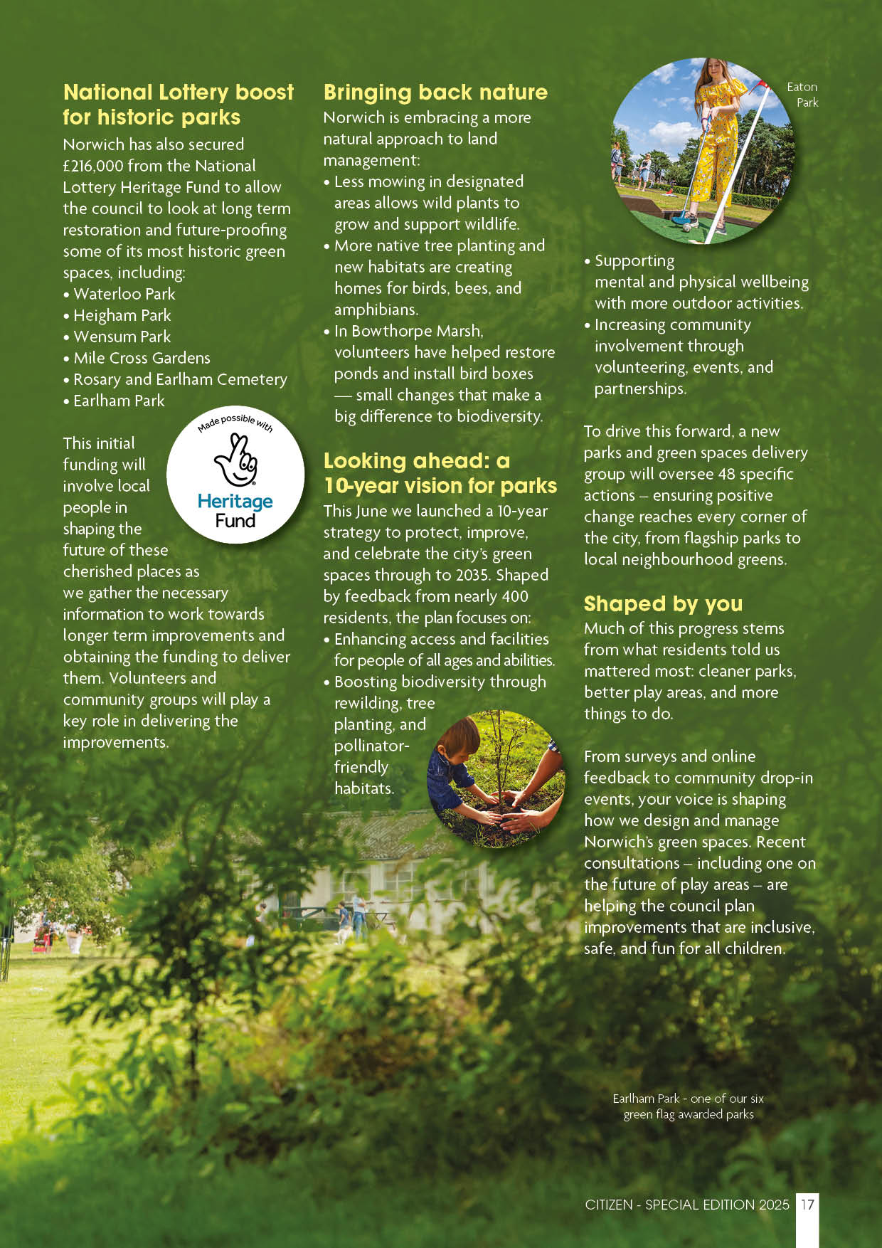 National Lottery boost for historic parks Norwich has also secured £216,000 from the National Lottery Heritage Fund to allow the council to look at long term restoration and future-proofing some of its most historic green spaces, including:  Waterloo Park Heigham Park Wensum Park Mile Cross Gardens Rosary and Earlham Cemetery Earlham Park This initial funding will involve local people in shaping the future of these cherished places as we gather the necessary information to work towards longer term improvements and obtaining the funding to deliver them. Volunteers and community groups will play a key role in delivering the improvements.  Bringing back nature Norwich is embracing a more natural approach to land management:  Less mowing in designated areas allows wild plants to grow and support wildlife. More native tree planting and new habitats are creating homes for birds, bees, and amphibians. In Bowthorpe Marsh, volunteers have helped restore ponds and install bird boxes — small changes that make a big difference to biodiversity. Looking ahead: a 10-year vision for parks This June we launched a 10-year strategy to protect, improve, and celebrate the city’s green spaces through to 2035. Shaped by feedback from nearly 400 residents, the plan focuses on:  Enhancing access and facilities for people of all ages and abilities. Boosting biodiversity through rewilding, tree planting, and pollinator- friendly habitats Supporting mental and physical wellbeing with more outdoor activities. Increasing community involvement through volunteering, events, and partnerships. To drive this forward, a new parks and green spaces delivery group will oversee 48 specific actions – ensuring positive change reaches every corner of the city, from flagship parks to local neighbourhood greens.  Shaped by you Much of this progress stems from what residents told us mattered most: cleaner parks, better play areas, and more things to do.   From surveys and onlinefeedback to community drop-in events, your voice is shaping how we design and manage Norwich’s green spaces. Recent consultations – including one onthe future of play areas – are helping the council plan improvements that are inclusive, safe, and fun for all children.