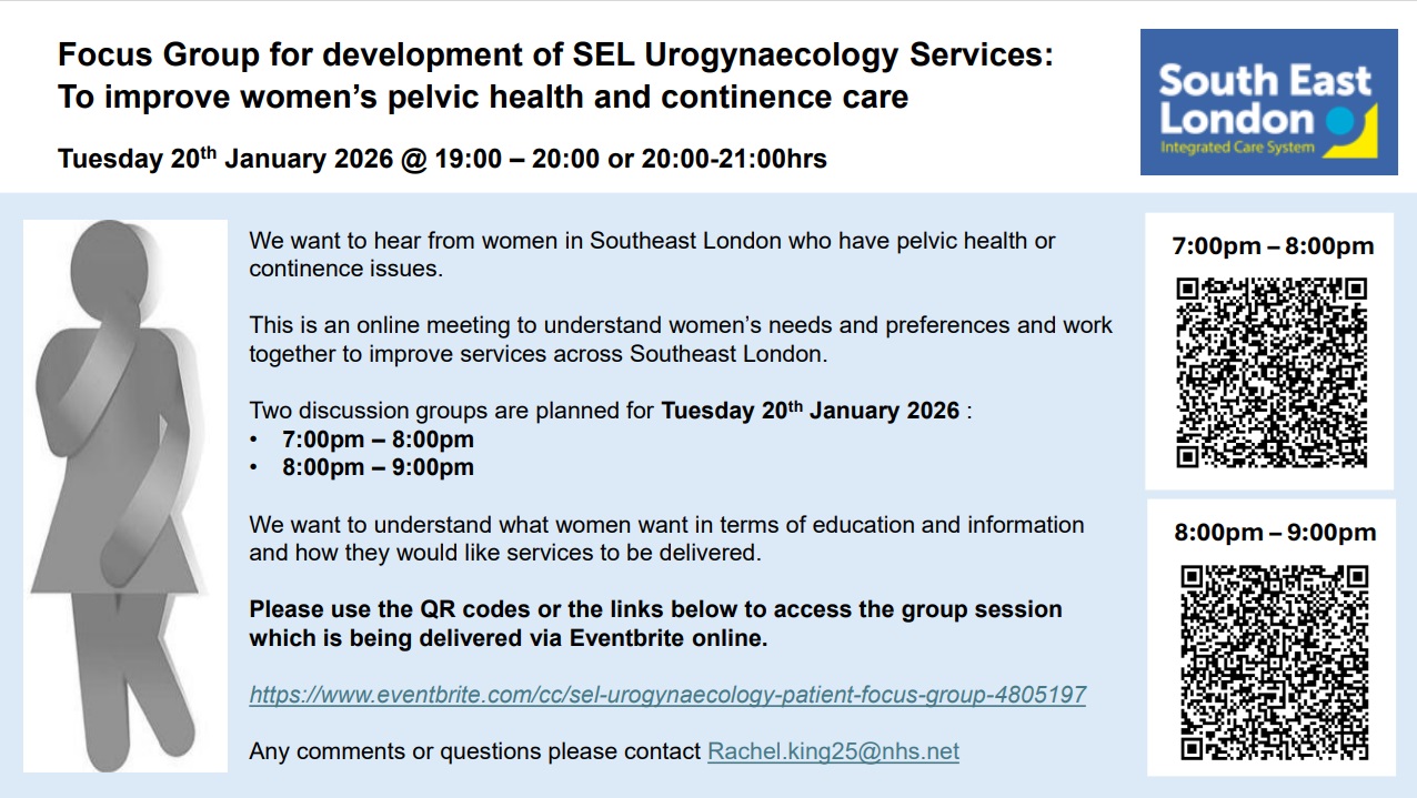 Image with a poster including teh following information about the two sessions and QR codes to join each session  -Focus Group for development of SEL Urogynaecology Services: To improve women’s pelvic health and continence care Tuesday 20th January 2026 @ 19:00 – 20:00 or 20:00-21:00hrs We want to hear from women in Southeast London who have pelvic health or  continence issues. This is an online meeting to understand women’s needs and preferences and work  together to improve services across Southeast London. Two discussion groups are planned for Tuesday 20th January 2026 : • 7:00pm – 8:00pm • 8:00pm – 9:00pm We want to understand what women want in terms of education and information  and how they would like services to be delivered.  Please use the QR codes or the links below to access the group session  which is being delivered via Eventbrite online. https://www.eventbrite.com/cc/sel-urogynaecology-patient-focus-group-4805197 Any comments or questions please contact Rachel.king25@nhs.net