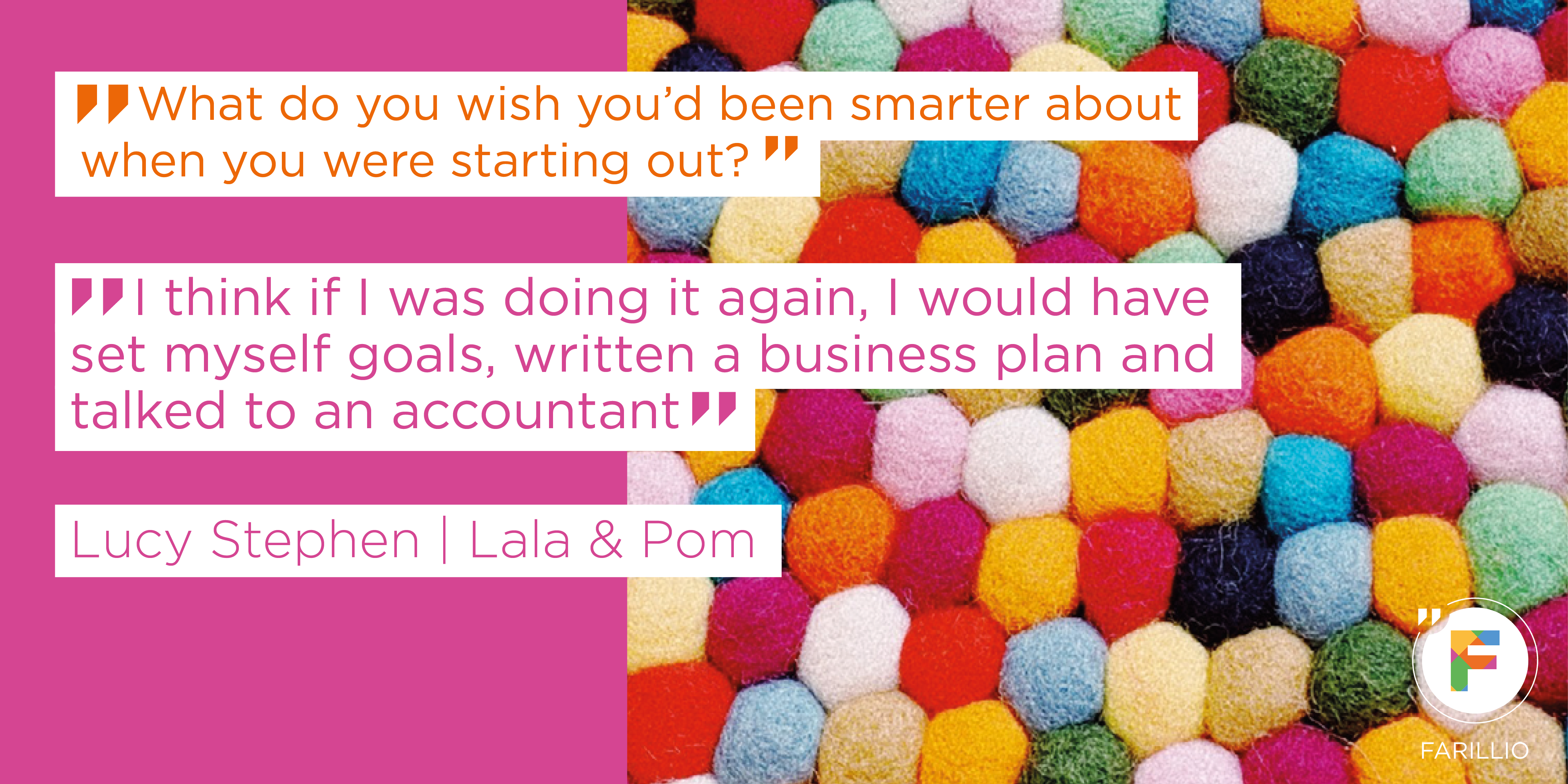 Quote from Lucy Stephen from Lala & Pom: 'I think if I was doing it again, I would have set myself goals, written a business plan and talked to an accountant – as it happened, my business was more organic; it started as a hobby and grew from there. And now I have a limited company.' Quote from Lucy Stephen from Lala & Pom: 'I think if I was doing it again, I would have set myself goals, written a business plan and talked to an accountant – as it happened, my business was more organic; it started as a hobby and grew from there. And now I have a limited company.'