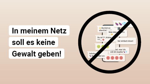 Die Grafik zeigt einen beigen Hintergrund auf dem in weiß hinterlegter schwarzer Schrift steht: In meinem Netz soll es keine Gewalt geben! Daneben befindet sich eine durchgestrichene Grafik eines Smartphones, auf dem Hasskommentare zu sehen sind, die unter anderem Emojis von Auberginen oder wütenden Gesichtern enthalten.