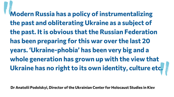 Zitat: Modern Russia has a policy of instrumentalizing the past and obliterating Ukraine as a subject of the past. It is obvious that the Russian Federation has been preparing for this war over the last 20 years. ‘Ukraine-phobia’ has been very big and a whole generation has grown up with the view that Ukraine has no right to its own identity, culture etc. Dr Anatolii Podolskyi, Director of the Ukrainian Center for Holocaust Studies in Kiev