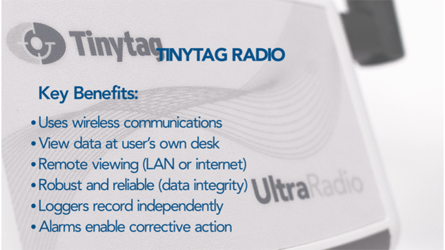 Tinytag Radio Key Benefits: uses wireless communications, view data at user's own desk, remote viewing (LAN or internet), robust and reliable (data integrity), loggers record independently, alarms enable corrective action