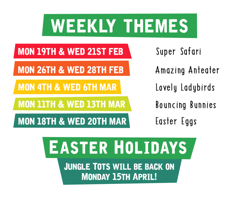 Jungle Tots Weekly Themes.png Mon 19th & Weds 21st Feb: Super Safari, Mon 26th & Weds 28th Feb: Amazing Anteater, Mon 4th & Weds 6th Mar: Lovely Ladybirds, Mon 11th & Weds 13th Mar: Bouncing Bunnies, Mon 18th & Weds 20th Mar: Easter Eggs