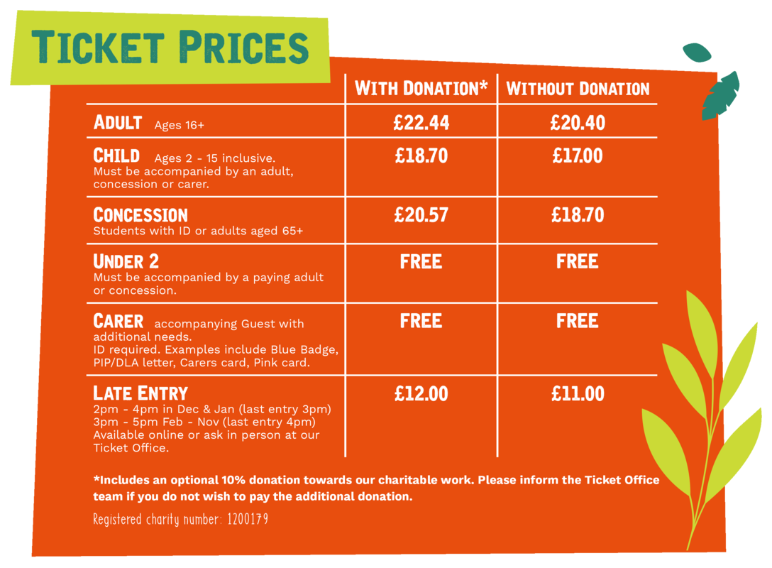 Website Ticket Prices.png WITH DONATION: Adult (age 65+) £22.44, Child (ages 2-15 inclusive) £18.70, Concession (students with ID or adults aged 65+) £18.70, Late Entry £12 (2-4pm in December and January, 3-5pm February to November). WITHOUT DONATION: Adult £20.40, Child £17, Concession £18.70, Late Entry £11. Under 2’s go free and must be accompanied by a paying adult or concession. Carers go free and must be accompanying a guest with additional needs. ID required, for example blue badge, PIP/DLA letter, carers card or pink card.