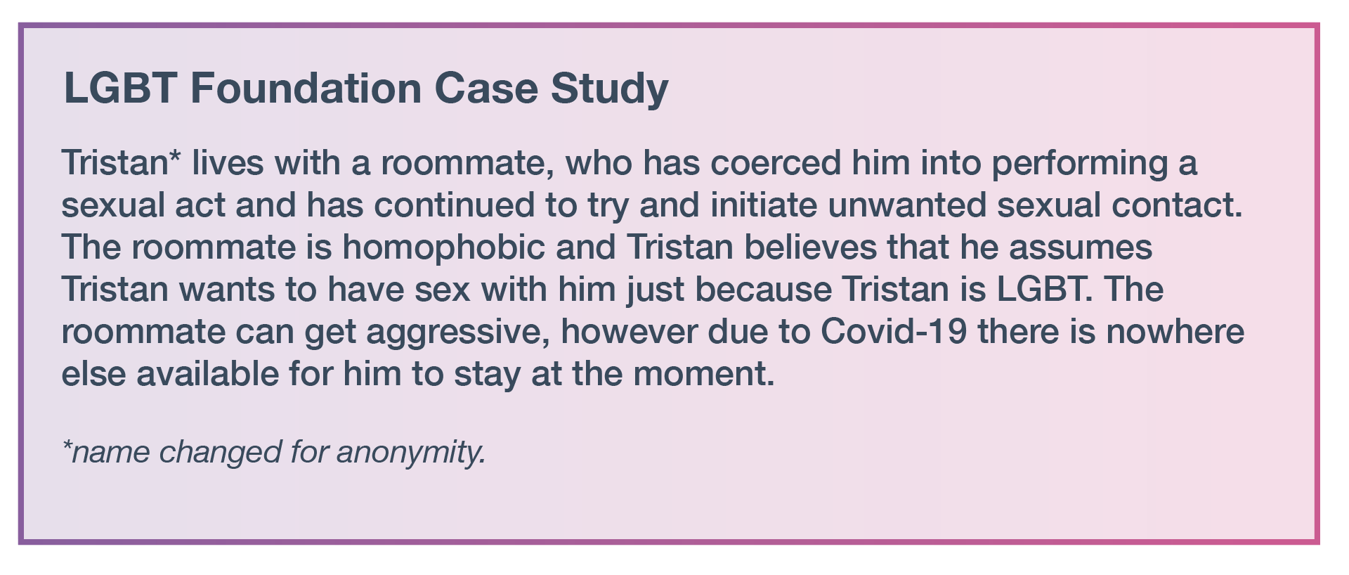 Tristan* lives with a roommate, who has coerced him into performing a sexual act and has continued to try and initiate unwanted sexual contact. The roommate is homophobic and Tristan believes that he assumes Tristan wants to have sex with him just because Tristan is LGBT. The roommate can get aggressive, however due to Covid-19 there is nowhere else available for him to stay at the moment. *Name changed for anonymity