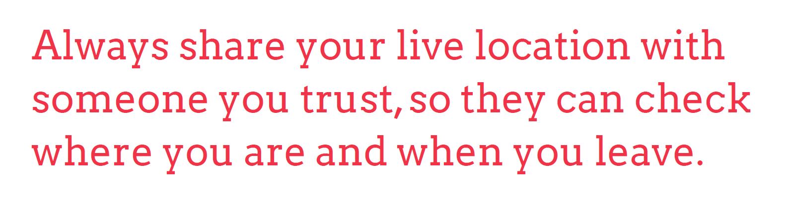 Always share your live location with someone that you trust, so they can check where you are and when you leave.