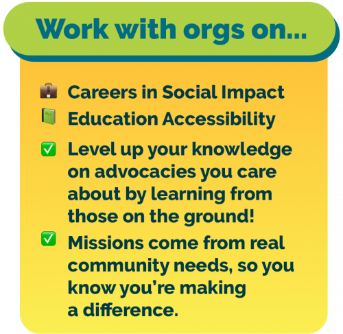 Work with orgs on Careers in Social Impact and Education Accessibility! Level up your knowledge about advocacies you care about by learning from people working on the ground! All missions come from real community needs, so you know you’re making a difference.