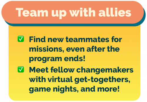 Team up with new allies and teammates for causes you care about, even after missions. Meet fellow changemakers with virtual get-togethers, game nights, and more!