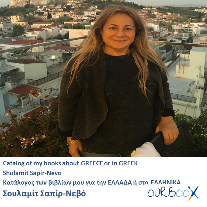 Catalog of my books about GREECE or in GREEK Shulamit Sapir-Nevo Κατάλογος των βιβλίων μου για την ΕΛΛΑΔΑ ή στα ΕΛΛΗΝΙΚΑ Σοuλαμίτ Σαπίρ-Νεβό by Shulamit Sapir-Nevo - Illustrated by Shulamit Sapir- Nevo - Ourboox.com Catalog of my books about GREECE or in GREEK Shulamit Sapir-Nevo Κατάλογος των βιβλίων μου για την ΕΛΛΑΔΑ ή στα ΕΛΛΗΝΙΚΑ Σοuλαμίτ Σαπίρ-Νεβό by Shulamit Sapir-Nevo - Illustrated by Shulamit Sapir- Nevo - Ourboox.com