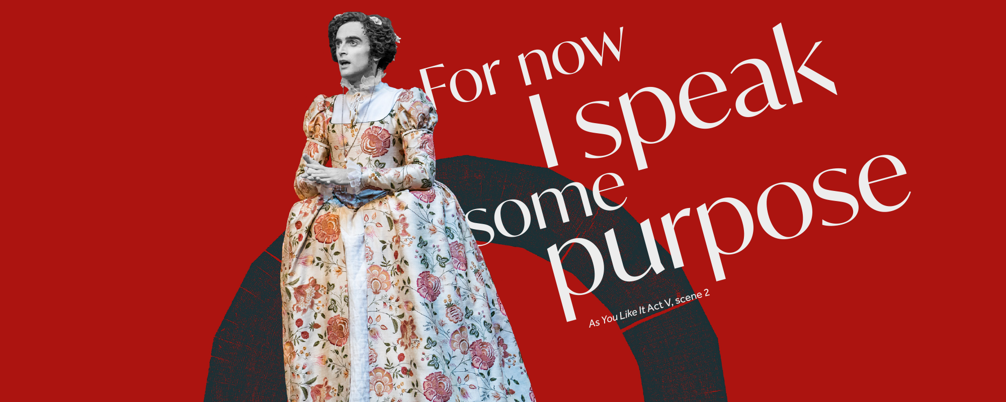 Thought of the week: Purpose Text: For now I speaks some purpose As You Like It Act V scene 2 an actor in a floral gown looks out clasping their hands