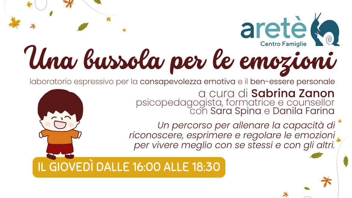 Torna anche per quest’anno il laboratorio “Una bussola per le emozioni” a cura della dott.ssa Sabrina Zanon, psicopedagogista, formatrice e counsellor, consulente pedagogica del progetto “Io ti ascolto”. Durante gli incontri le educatrici del Centro Famiglie Aretè propongono un percorso alla scoperta delle emozioni, tra storie raccontate e riflessioni sui vissuti, esercizi di rilassamento, attività creative e di sostegno all’autoregolazione emotiva. Per i genitori sono riservati due momenti speciali di confronto con la psicopedagogista, il primo giovedì per la presentazione del percorso e l’ultimo giovedì per la restituzione di quanto emerso. Ad ottobre parte il primo ciclo per i primi anni della Scuola Primaria, a novembre per le classi 4° e 5°. Giovedì 23/10, 30/10 e 6/11 dalla 1° alla 3° SP (6-9 anni), giovedì 13/11, 20/11 e 27/11 per la 4° e la 5° SP (10-11 anni) - Costo 30 € + 5 € iscrizione al Centro Famiglie Aretè Tre incontri il giovedì dalle 16:00 alle 18:30 per i bambini e le bambine. Due incontri per i genitori, con Sabrina Zanon: - primo giovedì: presentazione del percorso dalle 16:30 alle 17:00 - terzo giovedì: restituzione dalle 16:30 alle 18:00 Solo per chi ha partecipato a questo percorso sarà possibile iscriversi ad un percorso avanzato dedicato alla famiglia nel mese di dicembre