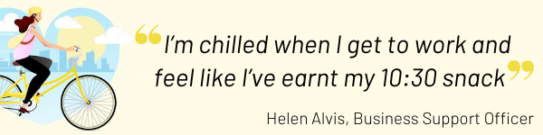 I’m chilled when I get to work and feel like I’ve earnt my 10:30 snack - Helen Alvis,, Business Support Officer