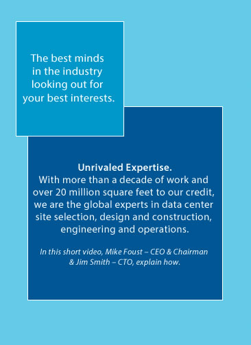 The best minds in the industry looking out for your best interests.|With more than a decade of work and over 20 million square feet to our credit, we are the global experts in data center site selection, design and construction, engineering and operations.|In this short video, Mike Foust – CEO & Chairman and Jim Smith – CTO, explain how.